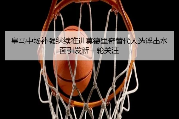 皇马中场补强继续推进莫德里奇替代人选浮出水面引发新一轮关注
